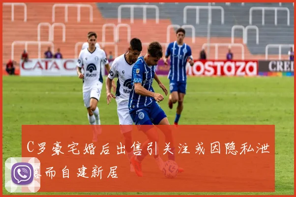 C罗豪宅婚后出售引关注或因隐私泄露而自建新居