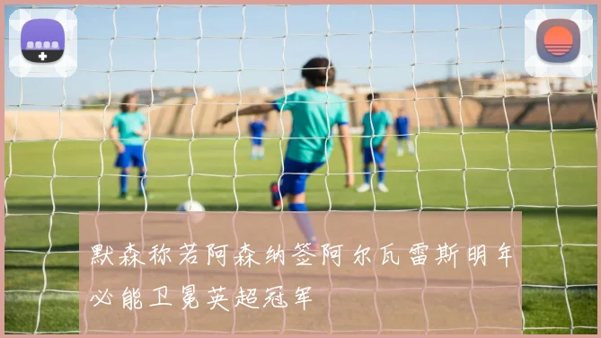 默森称若阿森纳签阿尔瓦雷斯明年必能卫冕英超冠军