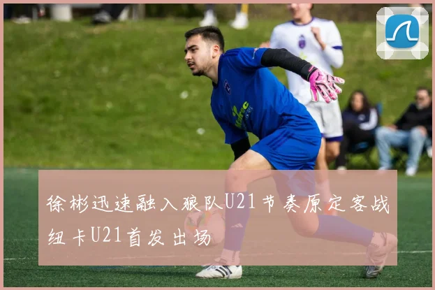 徐彬迅速融入狼队U21节奏原定客战纽卡U21首发出场