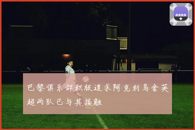 巴黎俱乐部积极追求阿克利乌舍英超两队已与其接触