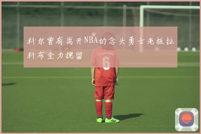 科尔曾有离开NBA的念头勇士老板拉科布全力挽留