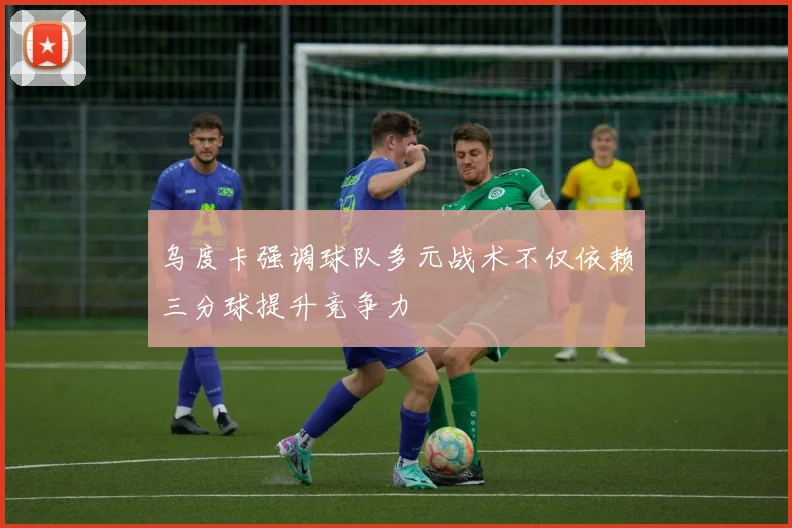 乌度卡强调球队多元战术不仅依赖三分球提升竞争力