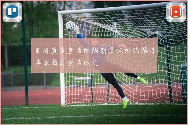 旧将直言皇马防线崩溃仅姆巴佩与库尔图瓦全力以赴