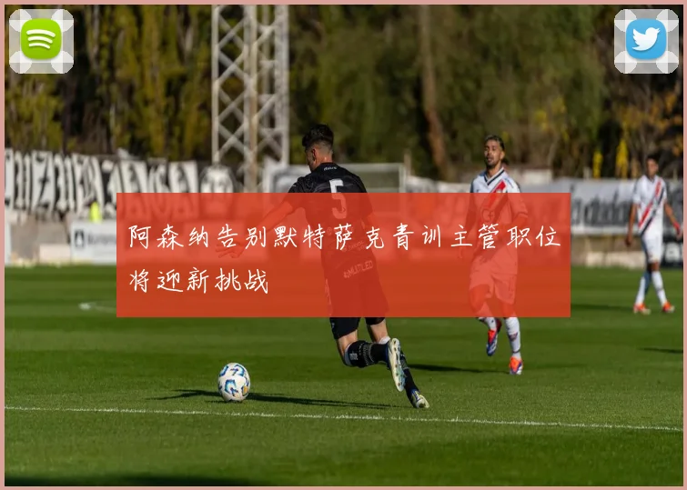 阿森纳告别默特萨克青训主管职位将迎新挑战