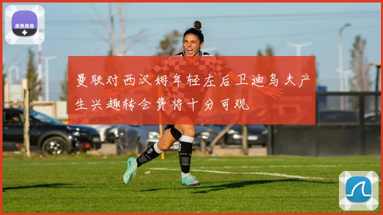 曼联对西汉姆年轻左后卫迪乌夫产生兴趣转会费将十分可观