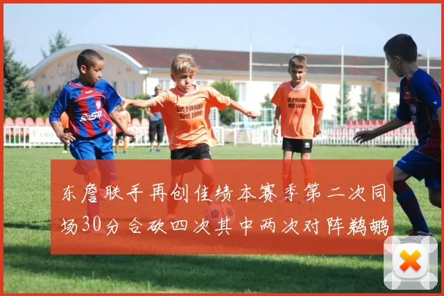 东詹联手再创佳绩本赛季第二次同场30分合砍四次其中两次对阵鹈鹕
