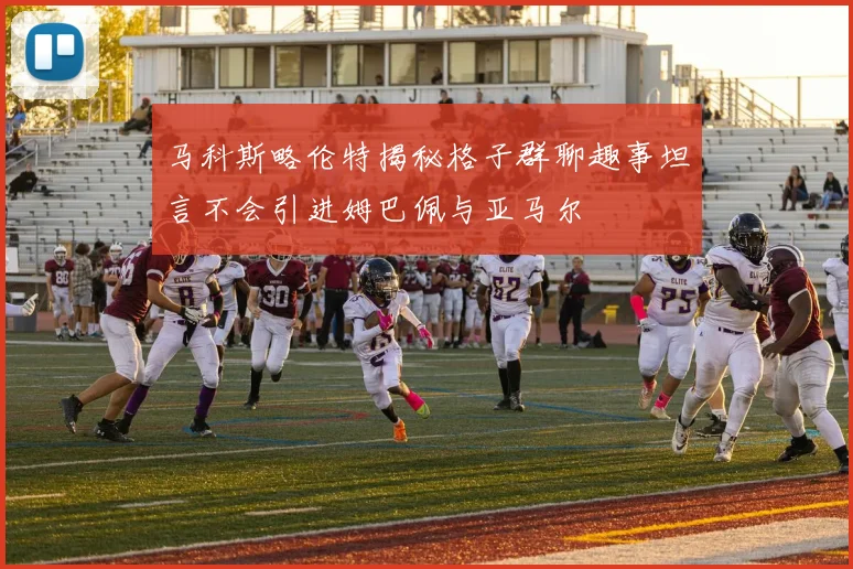马科斯略伦特揭秘格子群聊趣事坦言不会引进姆巴佩与亚马尔