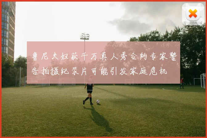 鲁尼夫妇获千万真人秀合约专家警告拍摄纪录片可能引发家庭危机